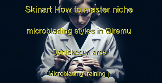 Skinart How to master niche microblading styles in Qiremu Danlekecun area | MicrobladingTraining | MicrobladingClasses | SkinartTraining-China